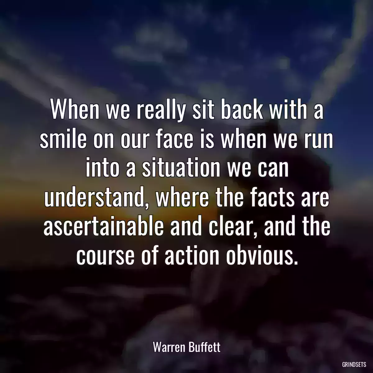 When we really sit back with a smile on our face is when we run into a situation we can understand, where the facts are ascertainable and clear, and the course of action obvious.