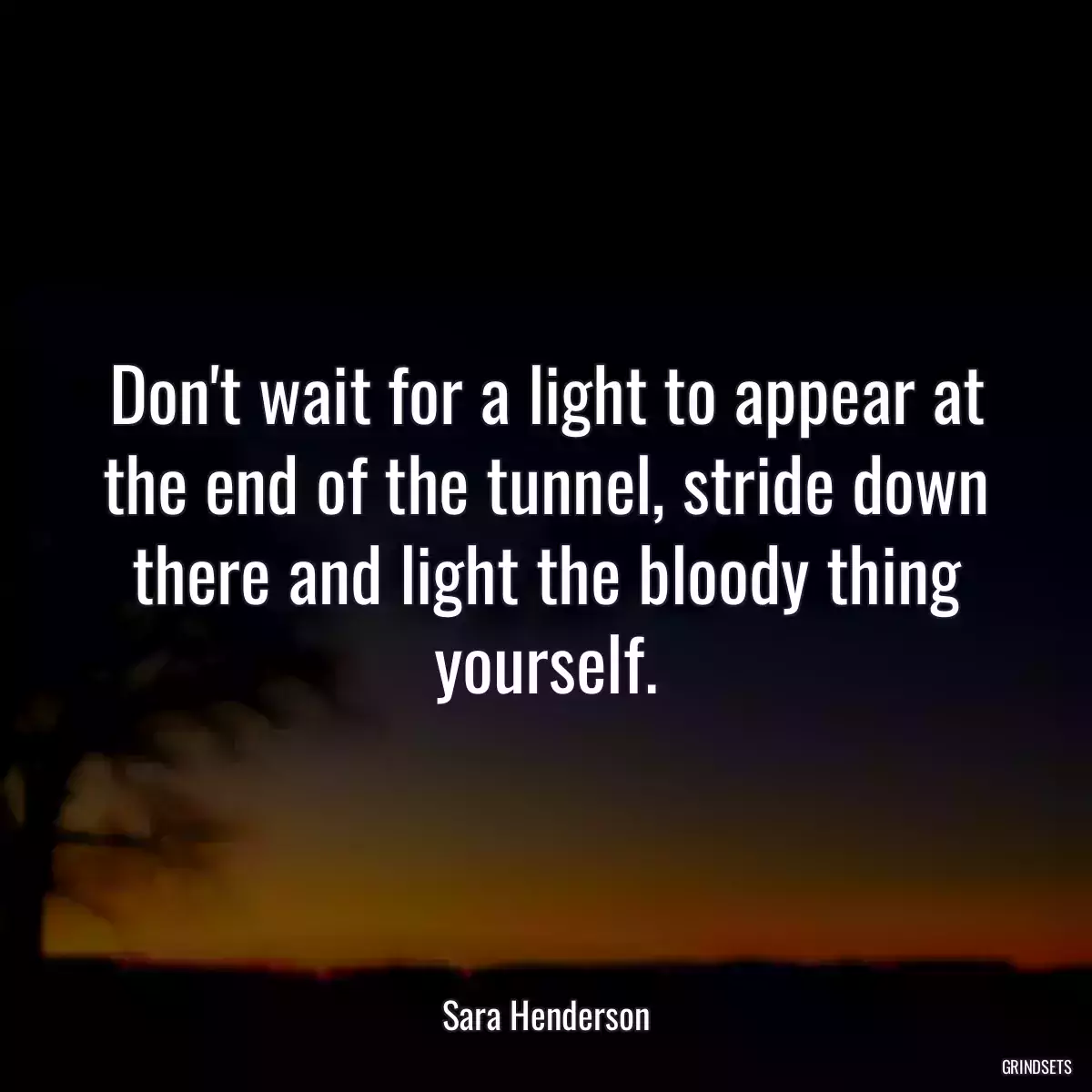 Don\'t wait for a light to appear at the end of the tunnel, stride down there and light the bloody thing yourself.