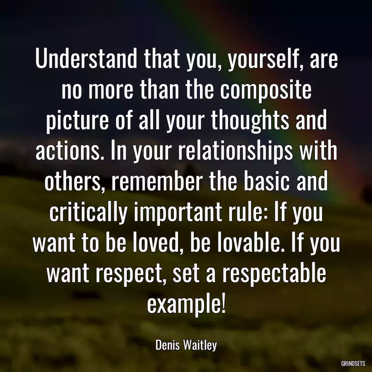 Understand that you, yourself, are no more than the composite picture of all your thoughts and actions. In your relationships with others, remember the basic and critically important rule: If you want to be loved, be lovable. If you want respect, set a respectable example!