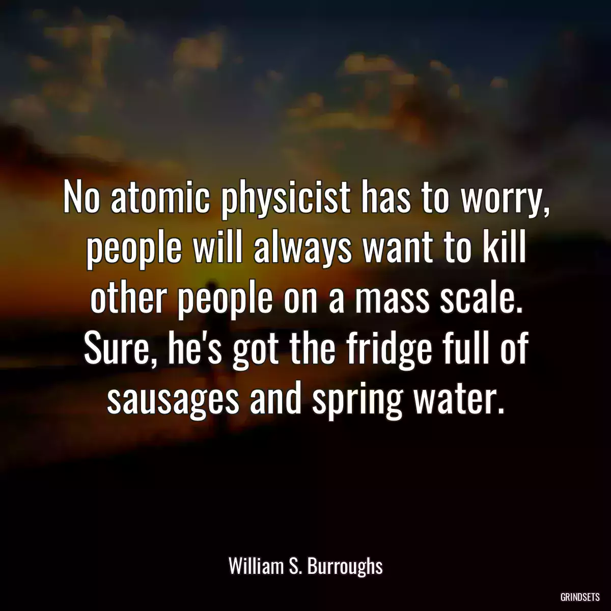 No atomic physicist has to worry, people will always want to kill other people on a mass scale. Sure, he\'s got the fridge full of sausages and spring water.