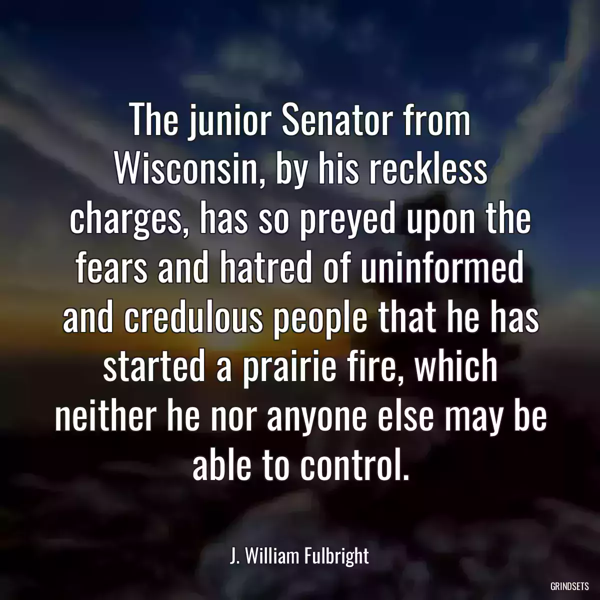 The junior Senator from Wisconsin, by his reckless charges, has so preyed upon the fears and hatred of uninformed and credulous people that he has started a prairie fire, which neither he nor anyone else may be able to control.