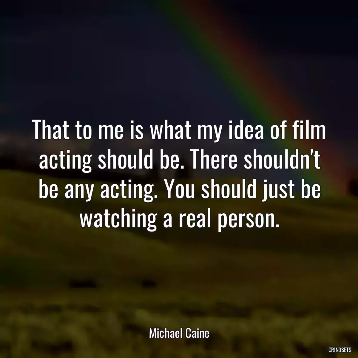 That to me is what my idea of film acting should be. There shouldn\'t be any acting. You should just be watching a real person.