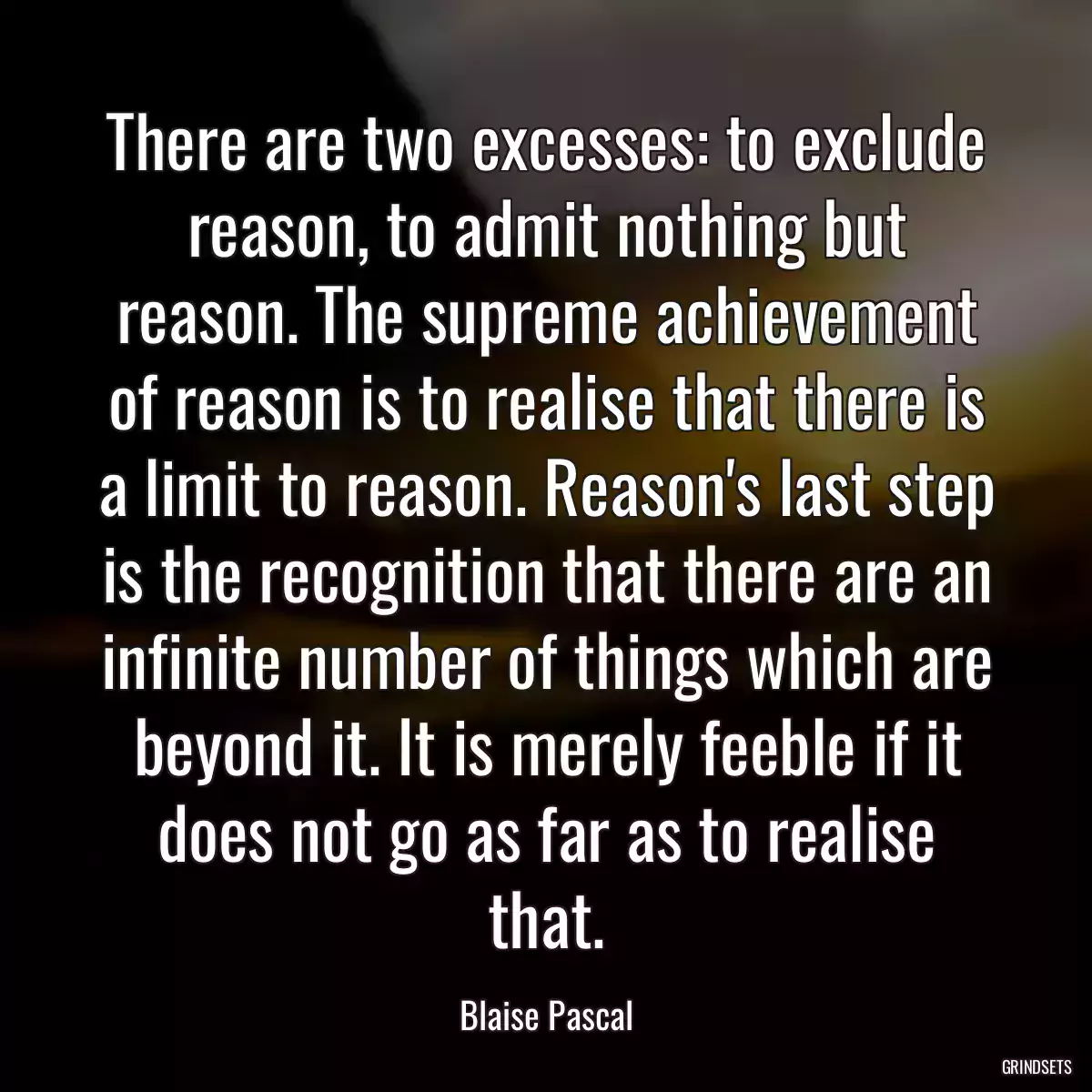 There are two excesses: to exclude reason, to admit nothing but reason. The supreme achievement of reason is to realise that there is a limit to reason. Reason\'s last step is the recognition that there are an infinite number of things which are beyond it. It is merely feeble if it does not go as far as to realise that.