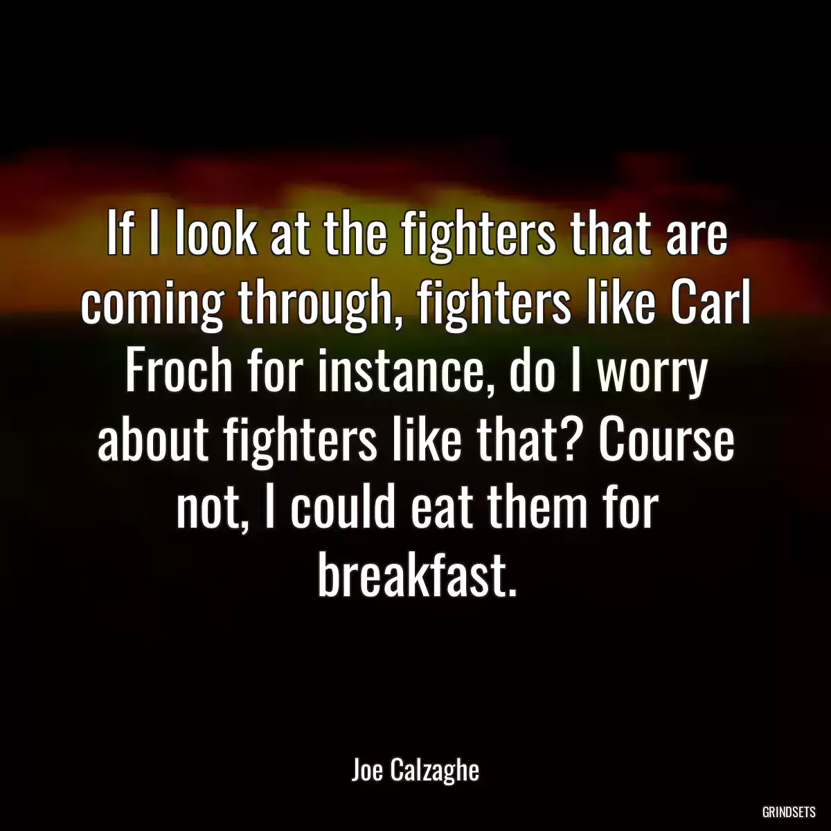 If I look at the fighters that are coming through, fighters like Carl Froch for instance, do I worry about fighters like that? Course not, I could eat them for breakfast.