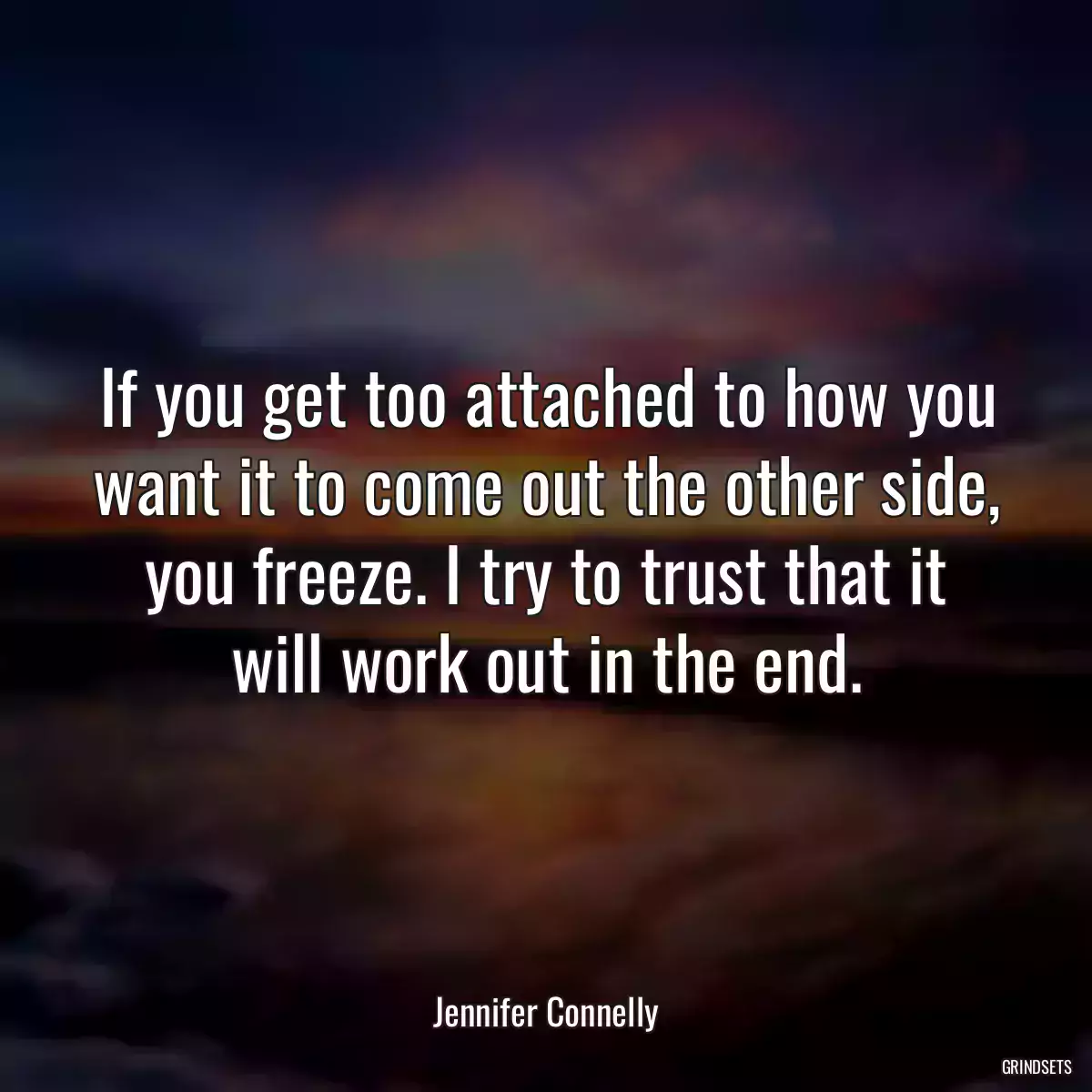 If you get too attached to how you want it to come out the other side, you freeze. I try to trust that it will work out in the end.