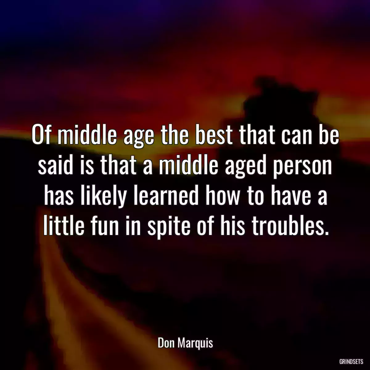 Of middle age the best that can be said is that a middle aged person has likely learned how to have a little fun in spite of his troubles.