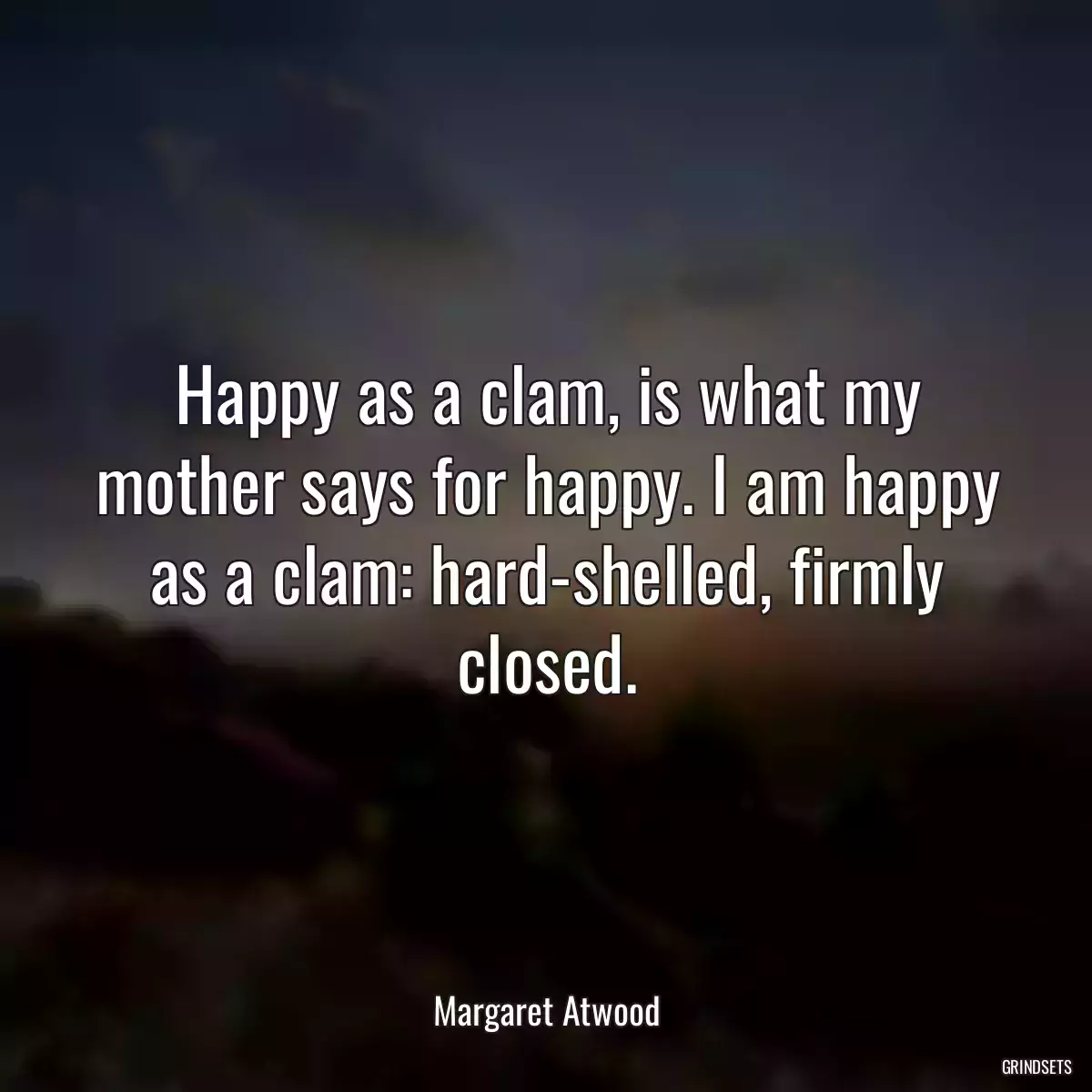 Happy as a clam, is what my mother says for happy. I am happy as a clam: hard-shelled, firmly closed.