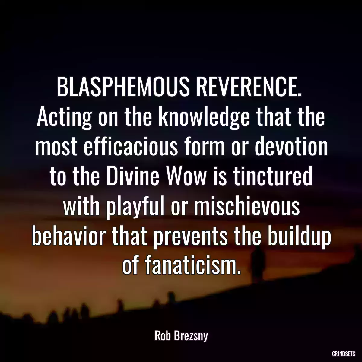 BLASPHEMOUS REVERENCE.  Acting on the knowledge that the most efficacious form or devotion to the Divine Wow is tinctured with playful or mischievous behavior that prevents the buildup of fanaticism.