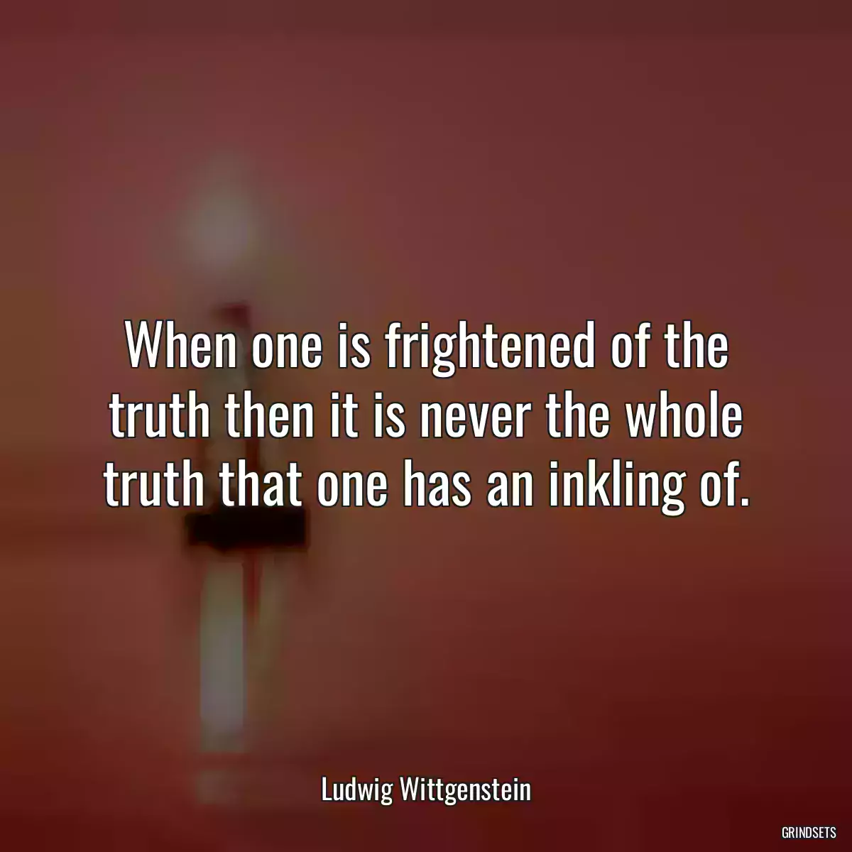 When one is frightened of the truth then it is never the whole truth that one has an inkling of.