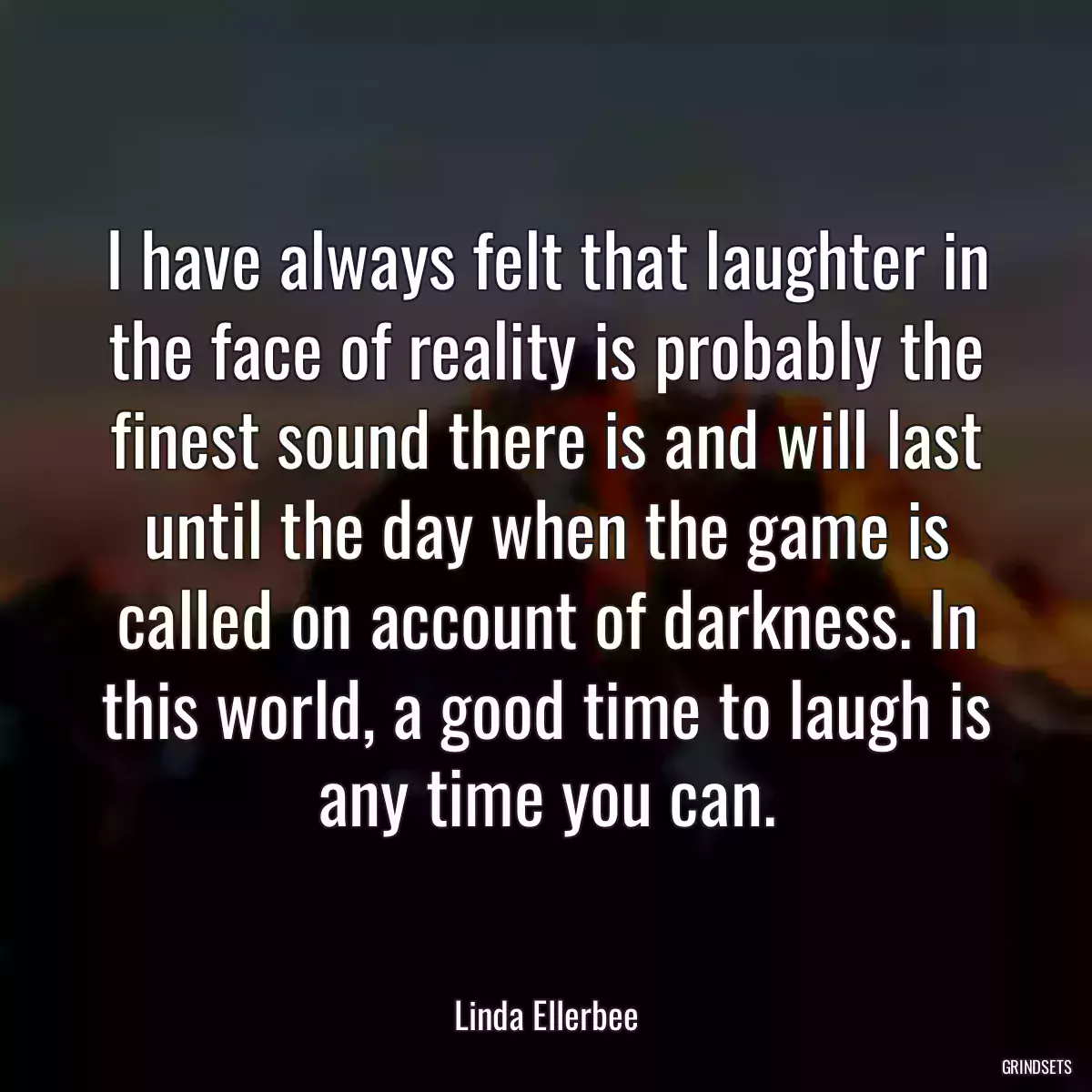 I have always felt that laughter in the face of reality is probably the finest sound there is and will last until the day when the game is called on account of darkness. In this world, a good time to laugh is any time you can.