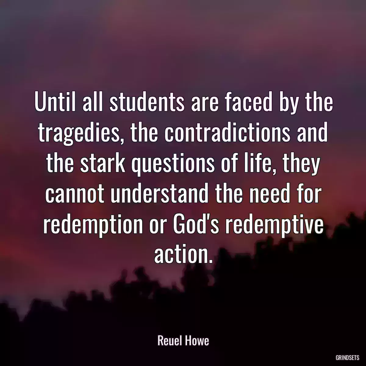 Until all students are faced by the tragedies, the contradictions and the stark questions of life, they cannot understand the need for redemption or God\'s redemptive action.