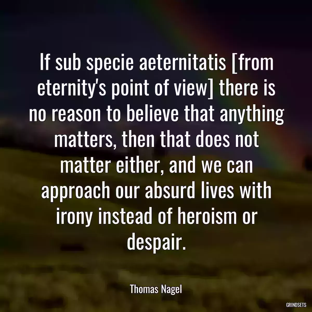 If sub specie aeternitatis [from eternity\'s point of view] there is no reason to believe that anything matters, then that does not matter either, and we can approach our absurd lives with irony instead of heroism or despair.