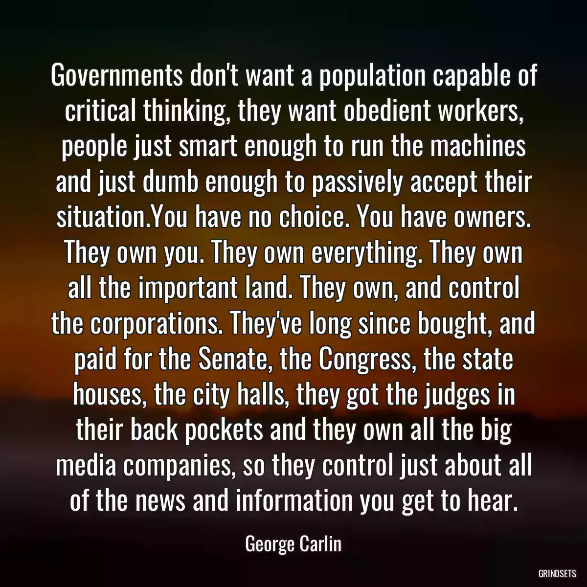 Governments don\'t want a population capable of critical thinking, they want obedient workers, people just smart enough to run the machines and just dumb enough to passively accept their situation.You have no choice. You have owners. They own you. They own everything. They own all the important land. They own, and control the corporations. They\'ve long since bought, and paid for the Senate, the Congress, the state houses, the city halls, they got the judges in their back pockets and they own all the big media companies, so they control just about all of the news and information you get to hear.