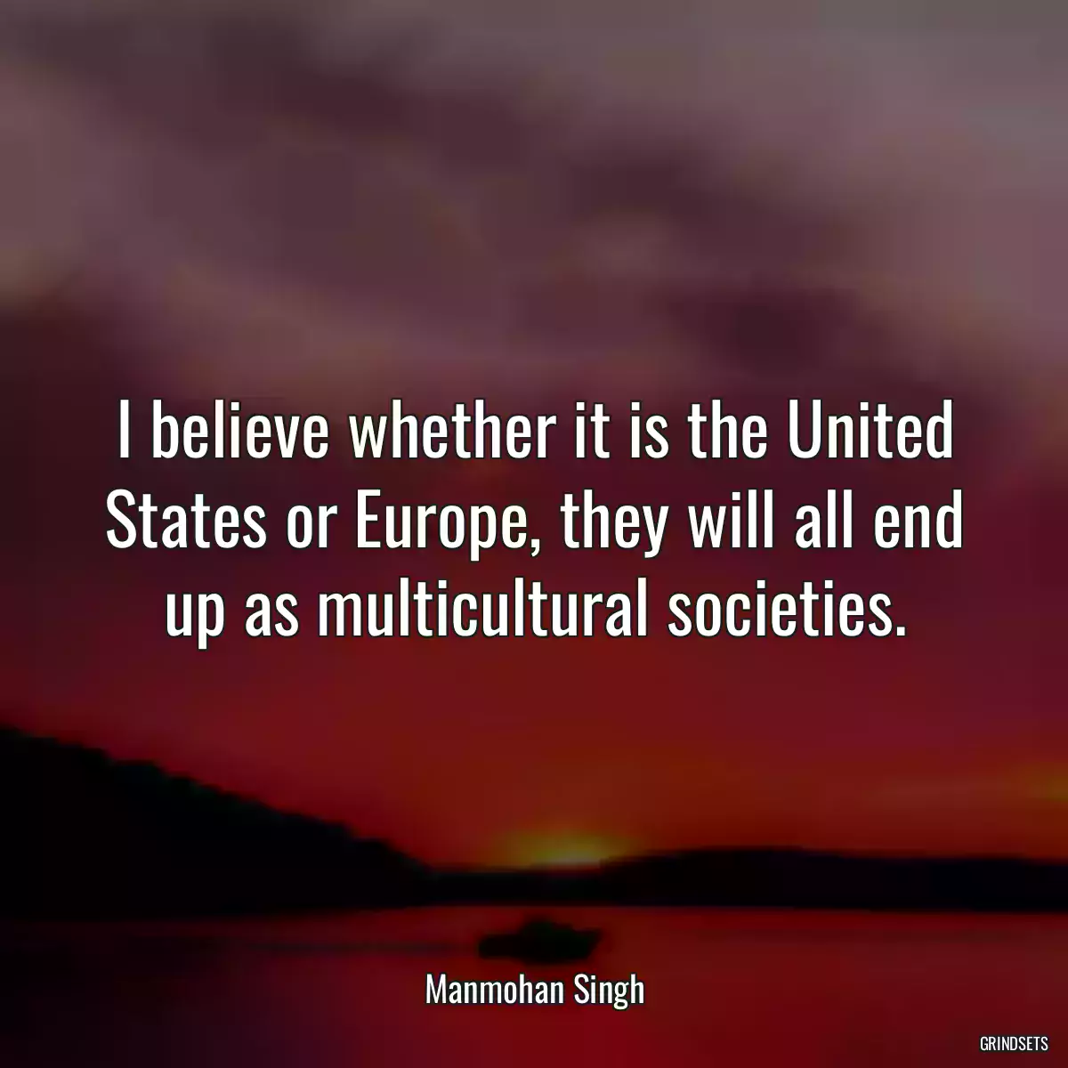 I believe whether it is the United States or Europe, they will all end up as multicultural societies.