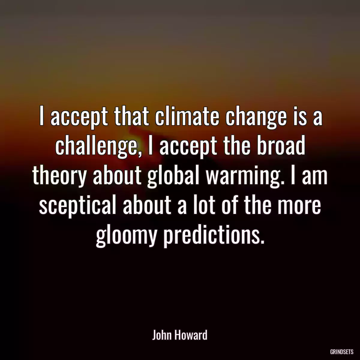 I accept that climate change is a challenge, I accept the broad theory about global warming. I am sceptical about a lot of the more gloomy predictions.