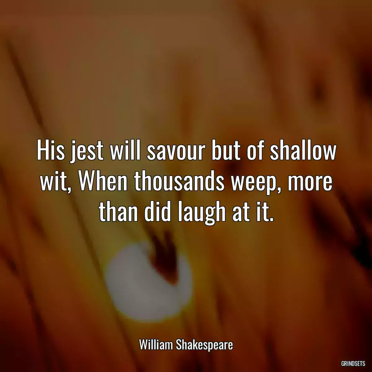 His jest will savour but of shallow wit, When thousands weep, more than did laugh at it.