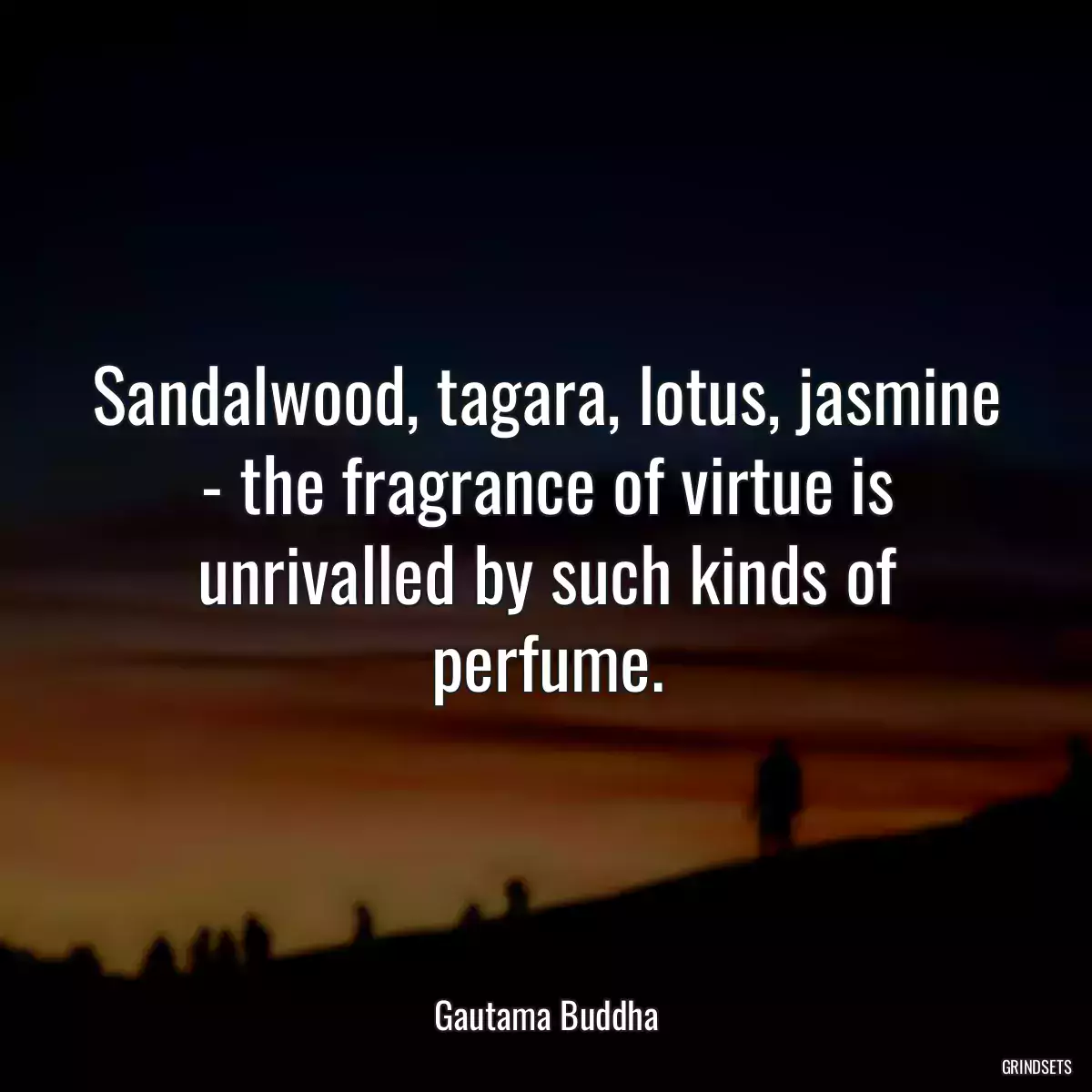 Sandalwood, tagara, lotus, jasmine - the fragrance of virtue is unrivalled by such kinds of perfume.