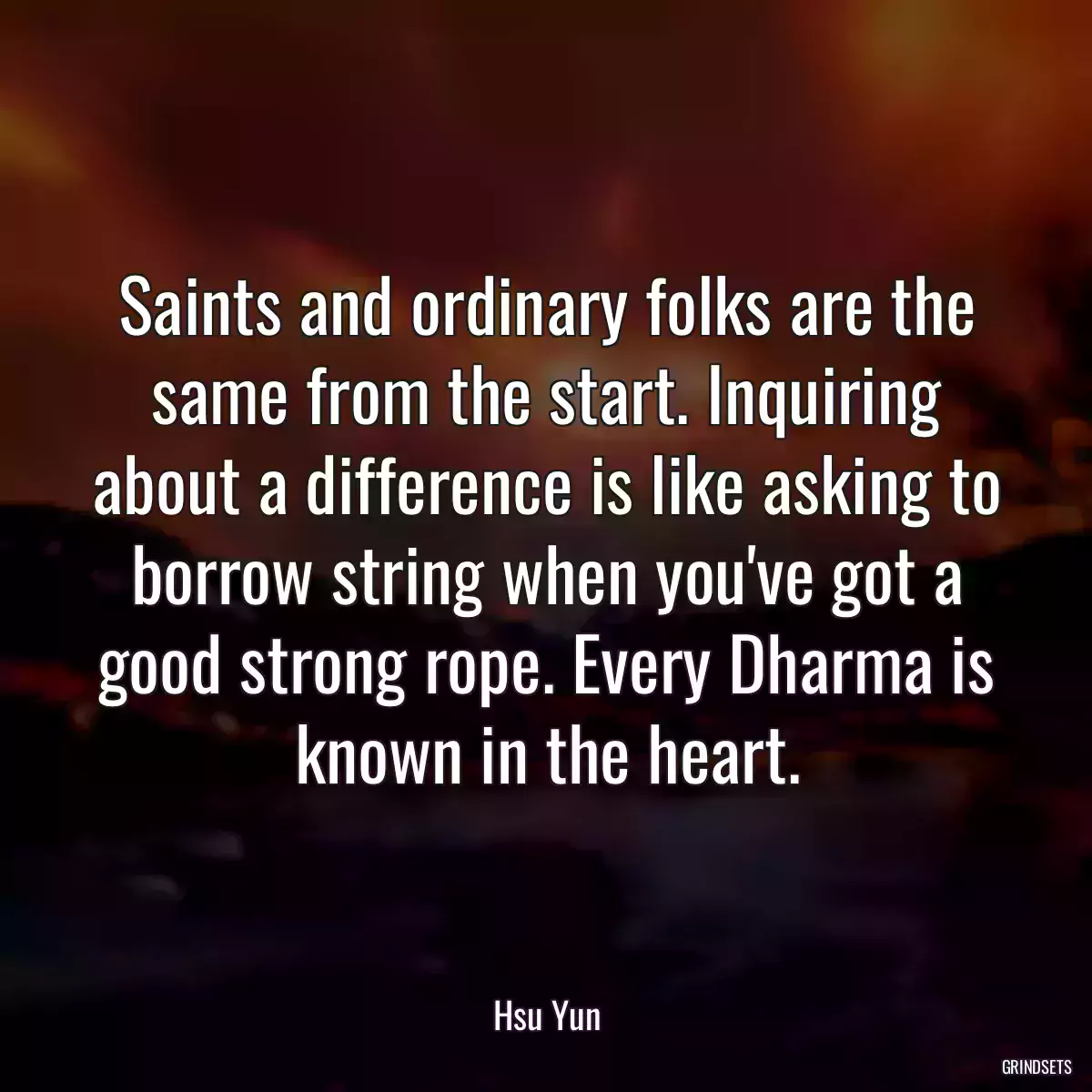 Saints and ordinary folks are the same from the start. Inquiring about a difference is like asking to borrow string when you\'ve got a good strong rope. Every Dharma is known in the heart.