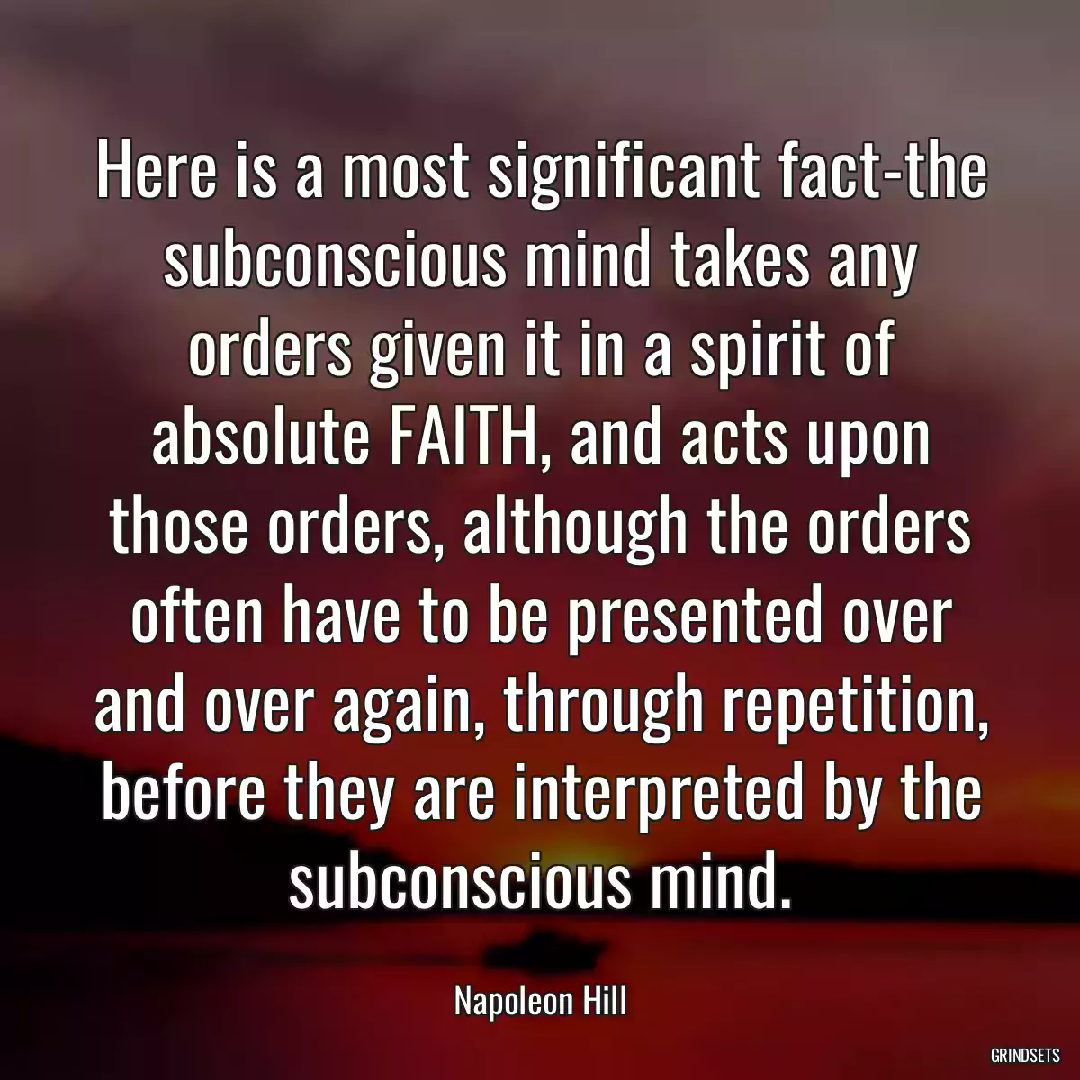 Here is a most significant fact-the subconscious mind takes any orders given it in a spirit of absolute FAITH, and acts upon those orders, although the orders often have to be presented over and over again, through repetition, before they are interpreted by the subconscious mind.