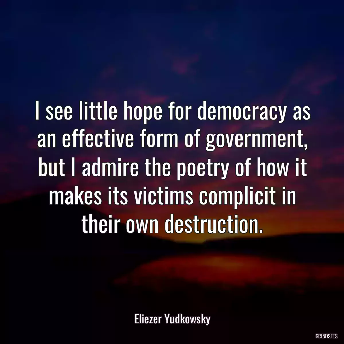 I see little hope for democracy as an effective form of government, but I admire the poetry of how it makes its victims complicit in their own destruction.