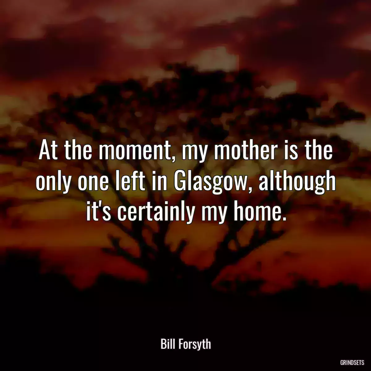 At the moment, my mother is the only one left in Glasgow, although it\'s certainly my home.