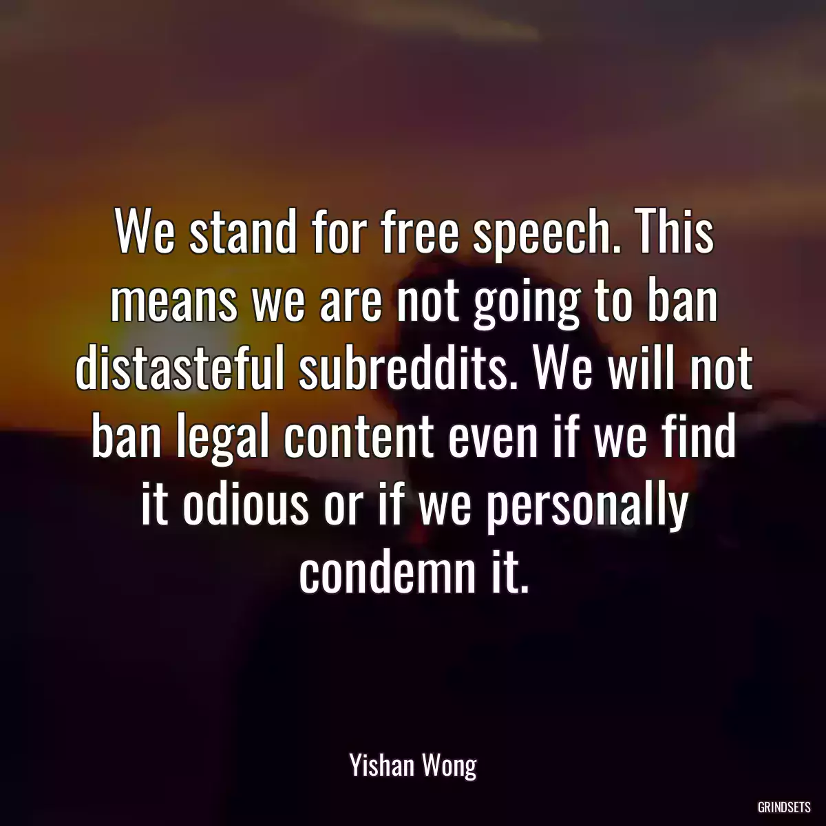 We stand for free speech. This means we are not going to ban distasteful subreddits. We will not ban legal content even if we find it odious or if we personally condemn it.