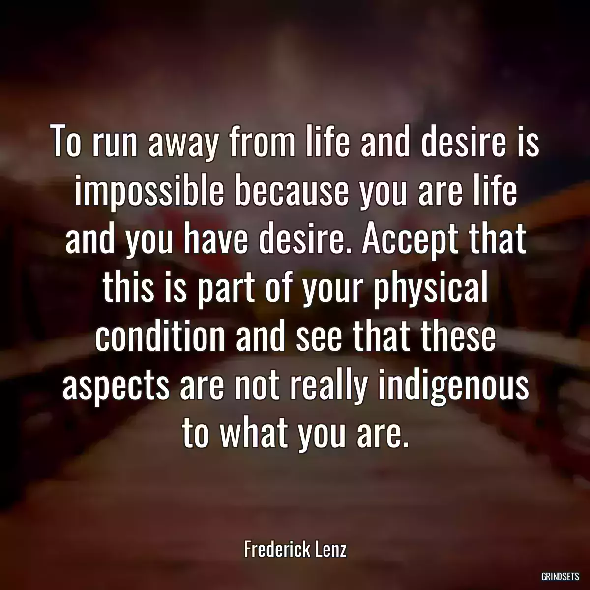 To run away from life and desire is impossible because you are life and you have desire. Accept that this is part of your physical condition and see that these aspects are not really indigenous to what you are.