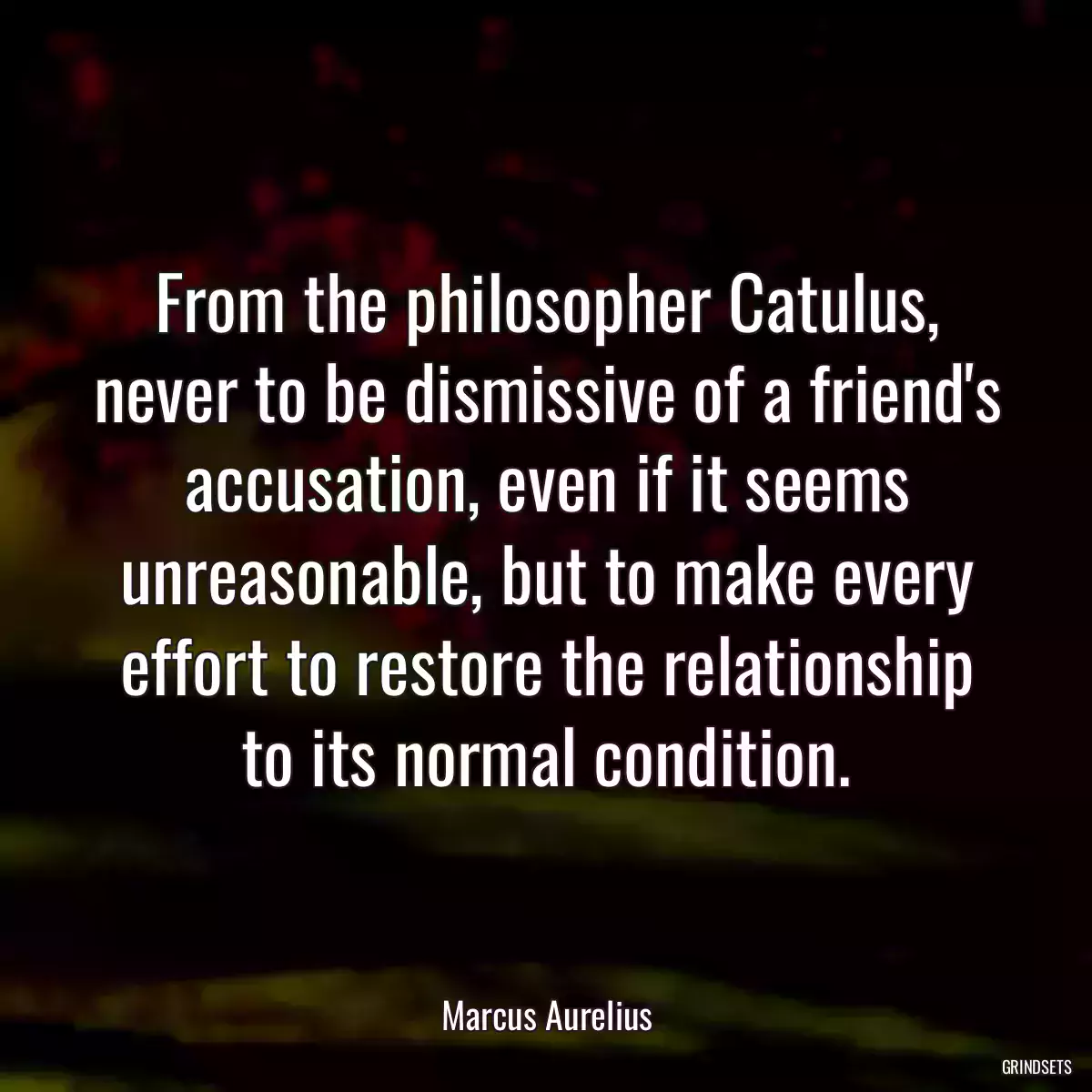 From the philosopher Catulus, never to be dismissive of a friend\'s accusation, even if it seems unreasonable, but to make every effort to restore the relationship to its normal condition.