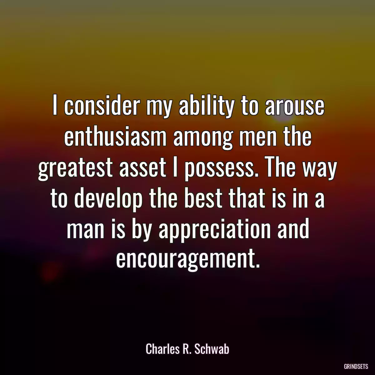 I consider my ability to arouse enthusiasm among men the greatest asset I possess. The way to develop the best that is in a man is by appreciation and encouragement.