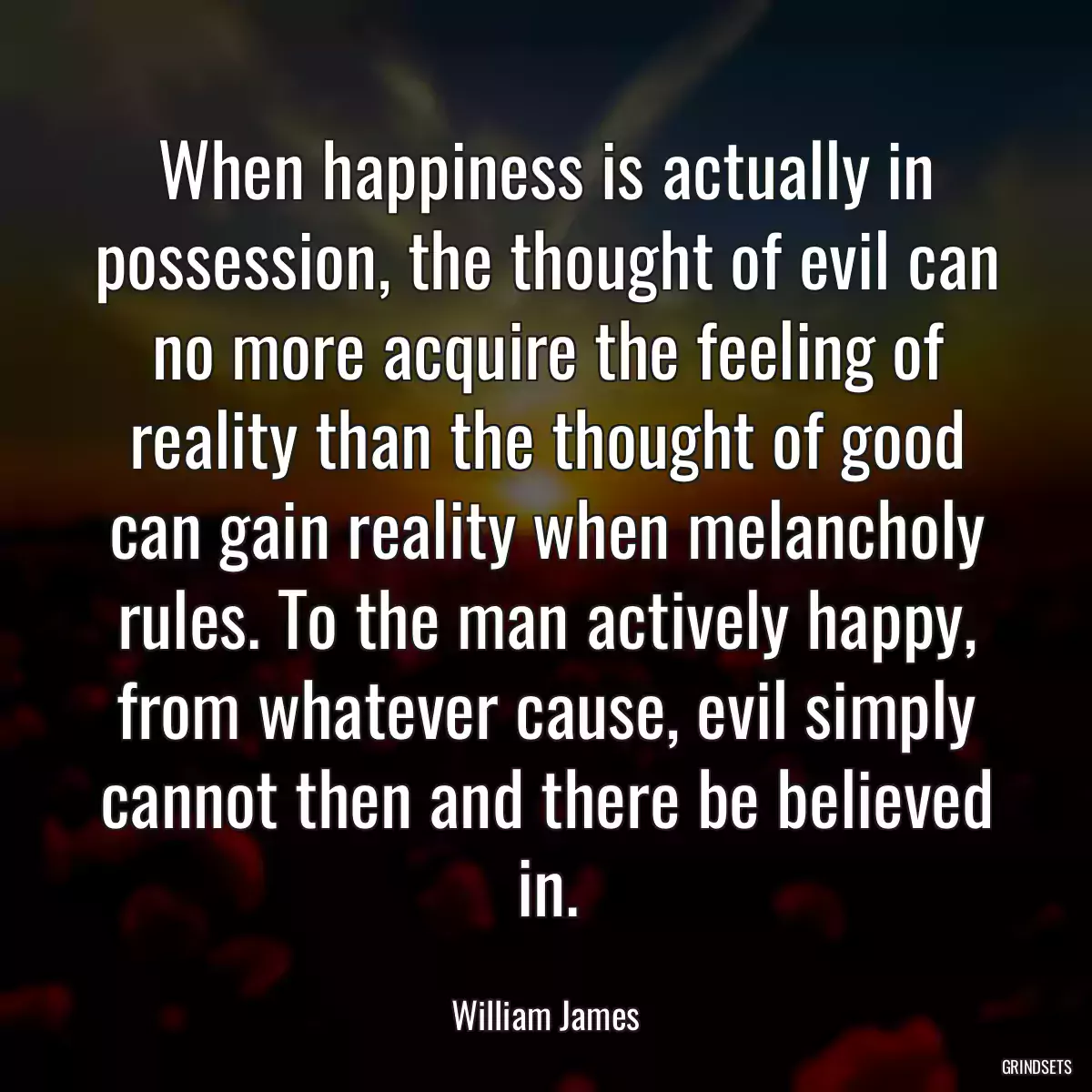 When happiness is actually in possession, the thought of evil can no more acquire the feeling of reality than the thought of good can gain reality when melancholy rules. To the man actively happy, from whatever cause, evil simply cannot then and there be believed in.