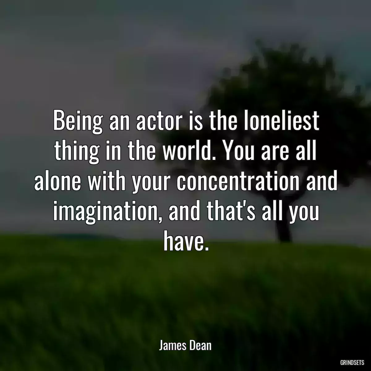 Being an actor is the loneliest thing in the world. You are all alone with your concentration and imagination, and that\'s all you have.