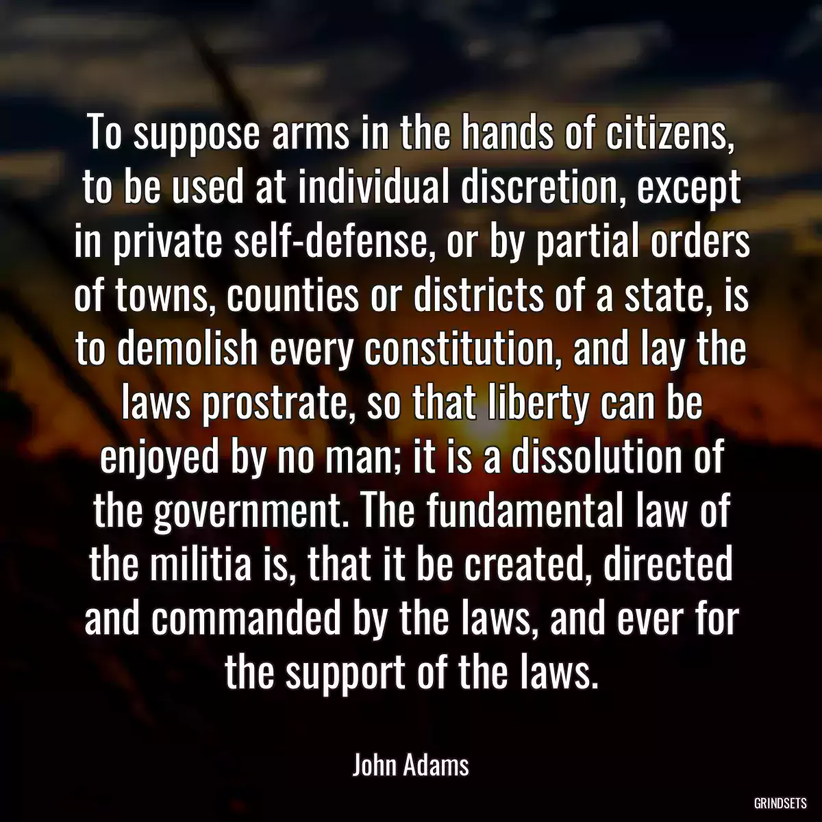 To suppose arms in the hands of citizens, to be used at individual discretion, except in private self-defense, or by partial orders of towns, counties or districts of a state, is to demolish every constitution, and lay the laws prostrate, so that liberty can be enjoyed by no man; it is a dissolution of the government. The fundamental law of the militia is, that it be created, directed and commanded by the laws, and ever for the support of the laws.