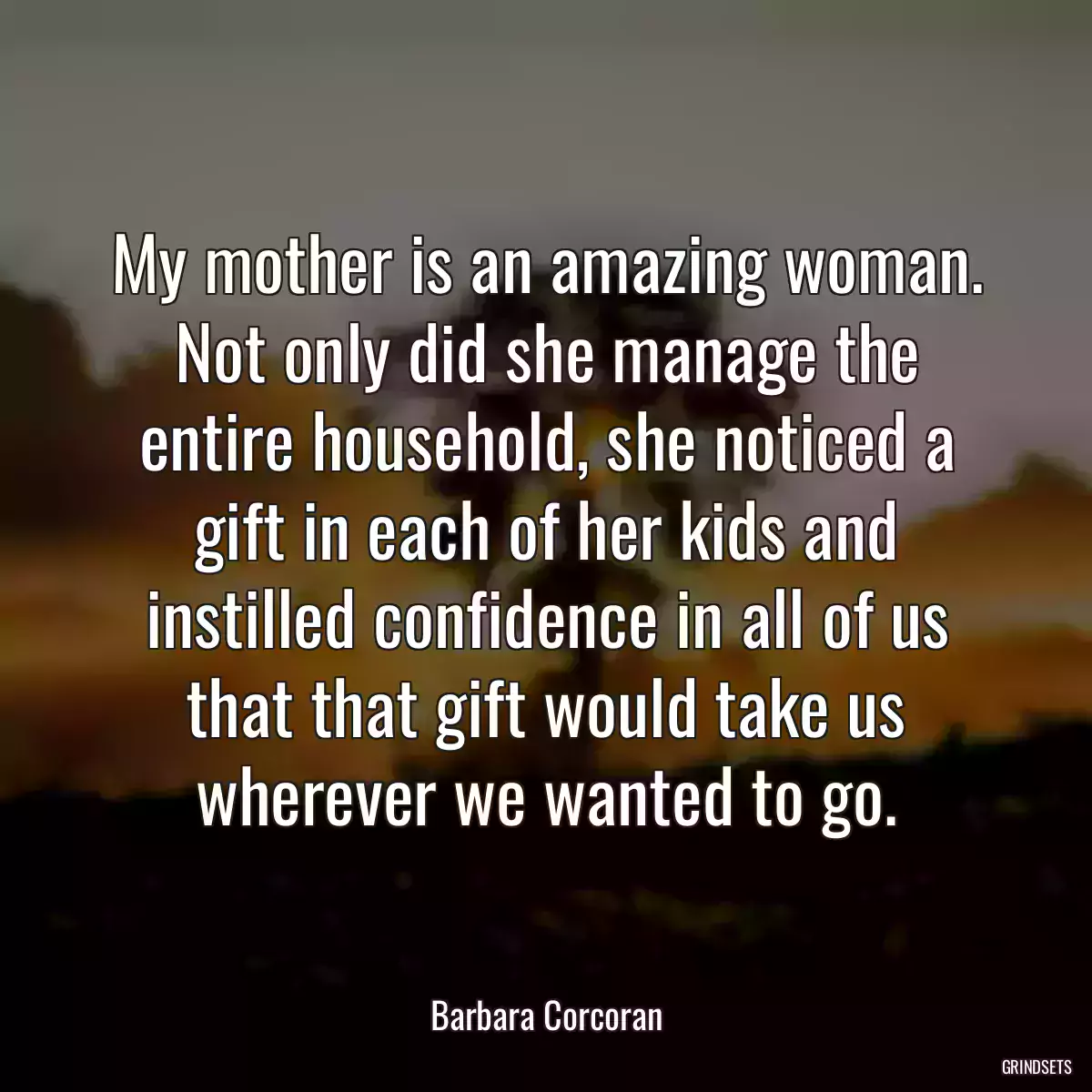 My mother is an amazing woman. Not only did she manage the entire household, she noticed a gift in each of her kids and instilled confidence in all of us that that gift would take us wherever we wanted to go.