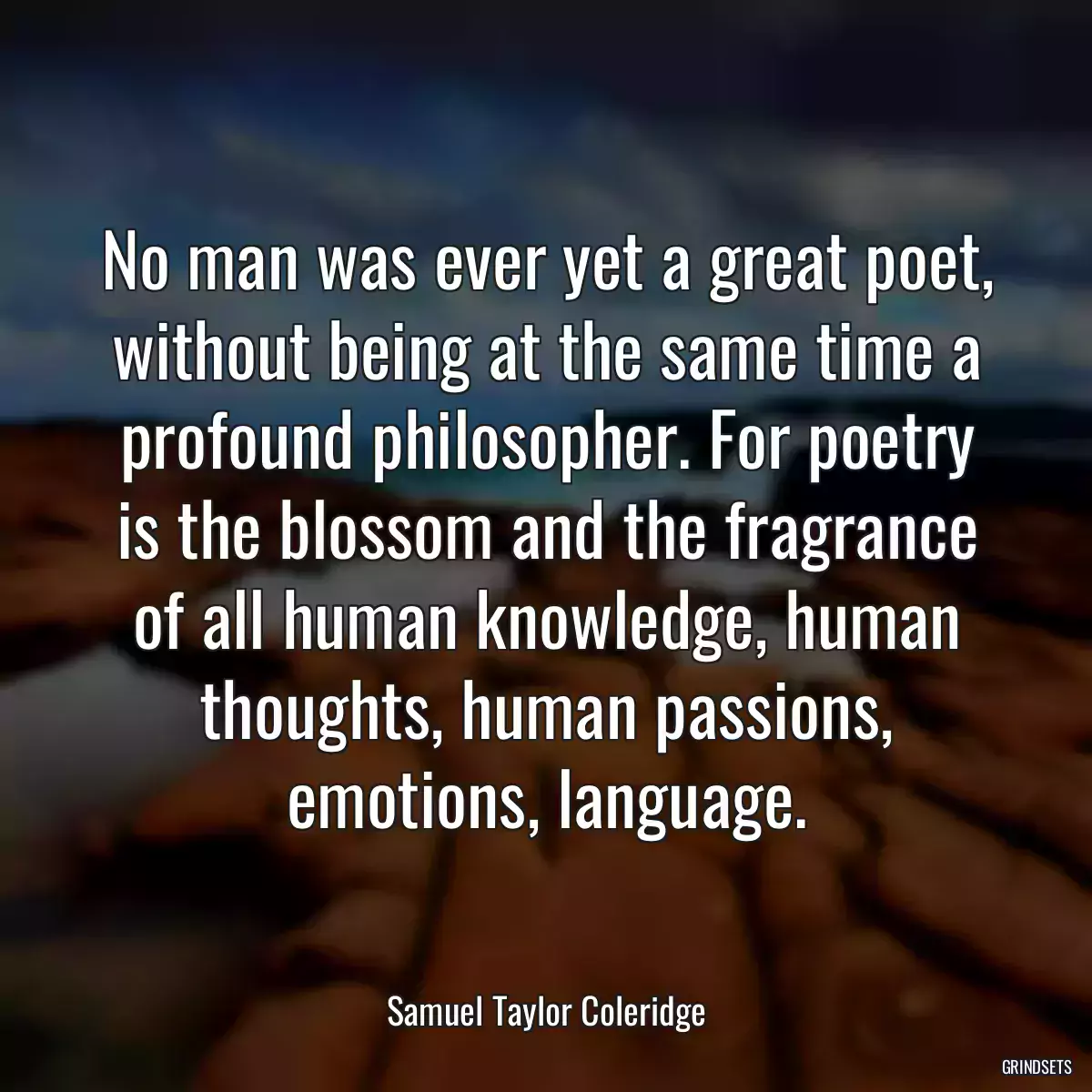 No man was ever yet a great poet, without being at the same time a profound philosopher. For poetry is the blossom and the fragrance of all human knowledge, human thoughts, human passions, emotions, language.