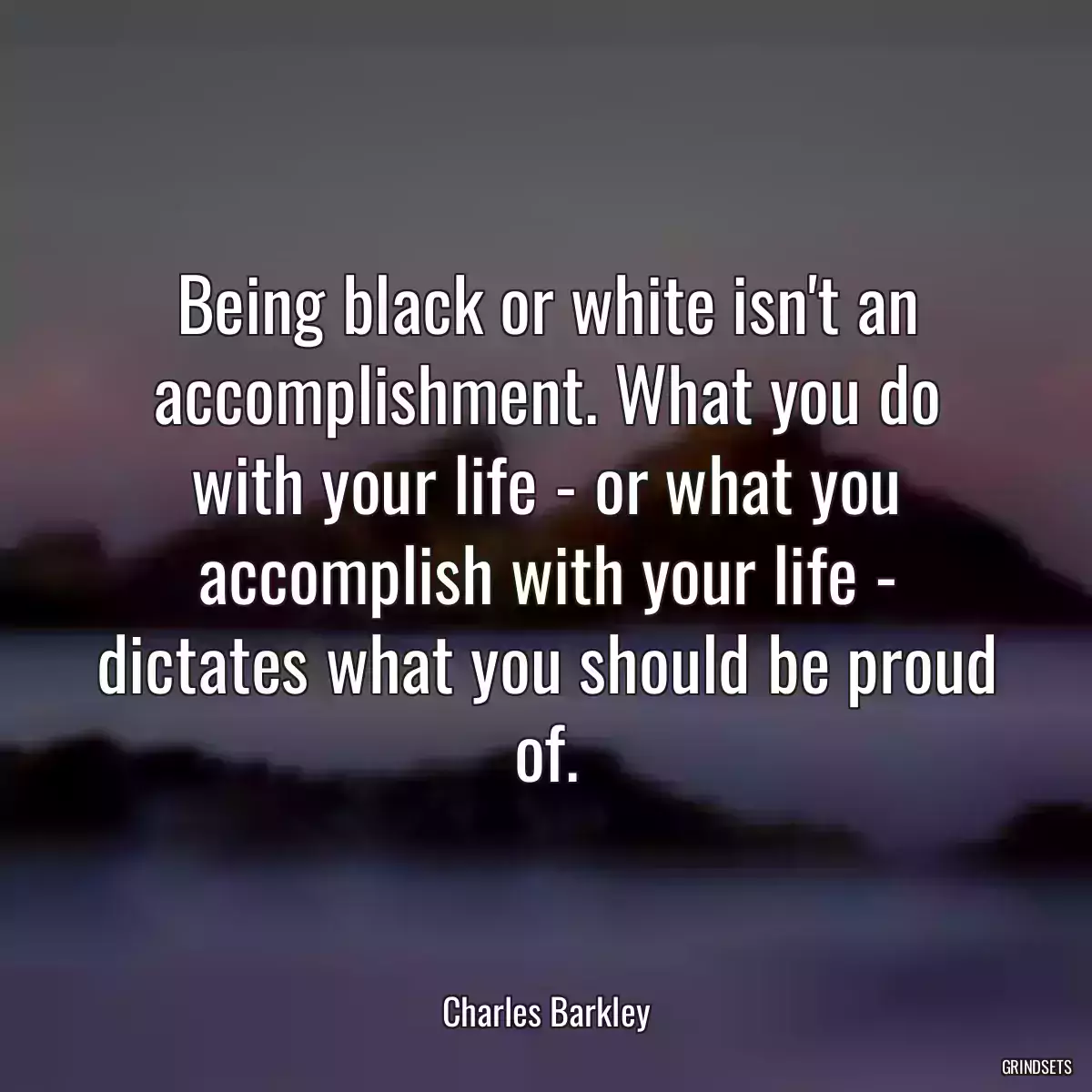 Being black or white isn\'t an accomplishment. What you do with your life - or what you accomplish with your life - dictates what you should be proud of.