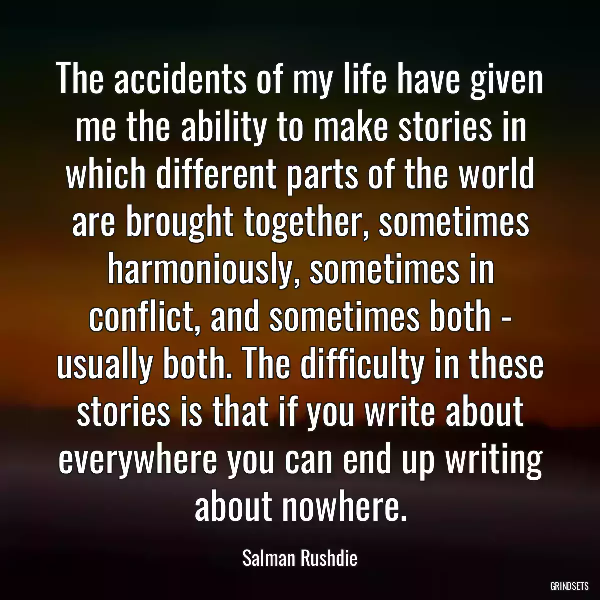 The accidents of my life have given me the ability to make stories in which different parts of the world are brought together, sometimes harmoniously, sometimes in conflict, and sometimes both - usually both. The difficulty in these stories is that if you write about everywhere you can end up writing about nowhere.