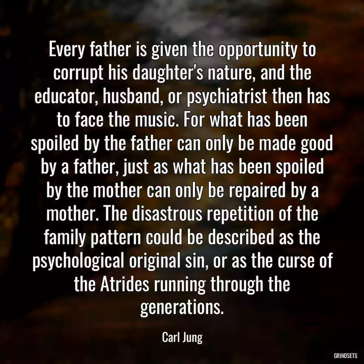 Every father is given the opportunity to corrupt his daughter\'s nature, and the educator, husband, or psychiatrist then has to face the music. For what has been spoiled by the father can only be made good by a father, just as what has been spoiled by the mother can only be repaired by a mother. The disastrous repetition of the family pattern could be described as the psychological original sin, or as the curse of the Atrides running through the generations.