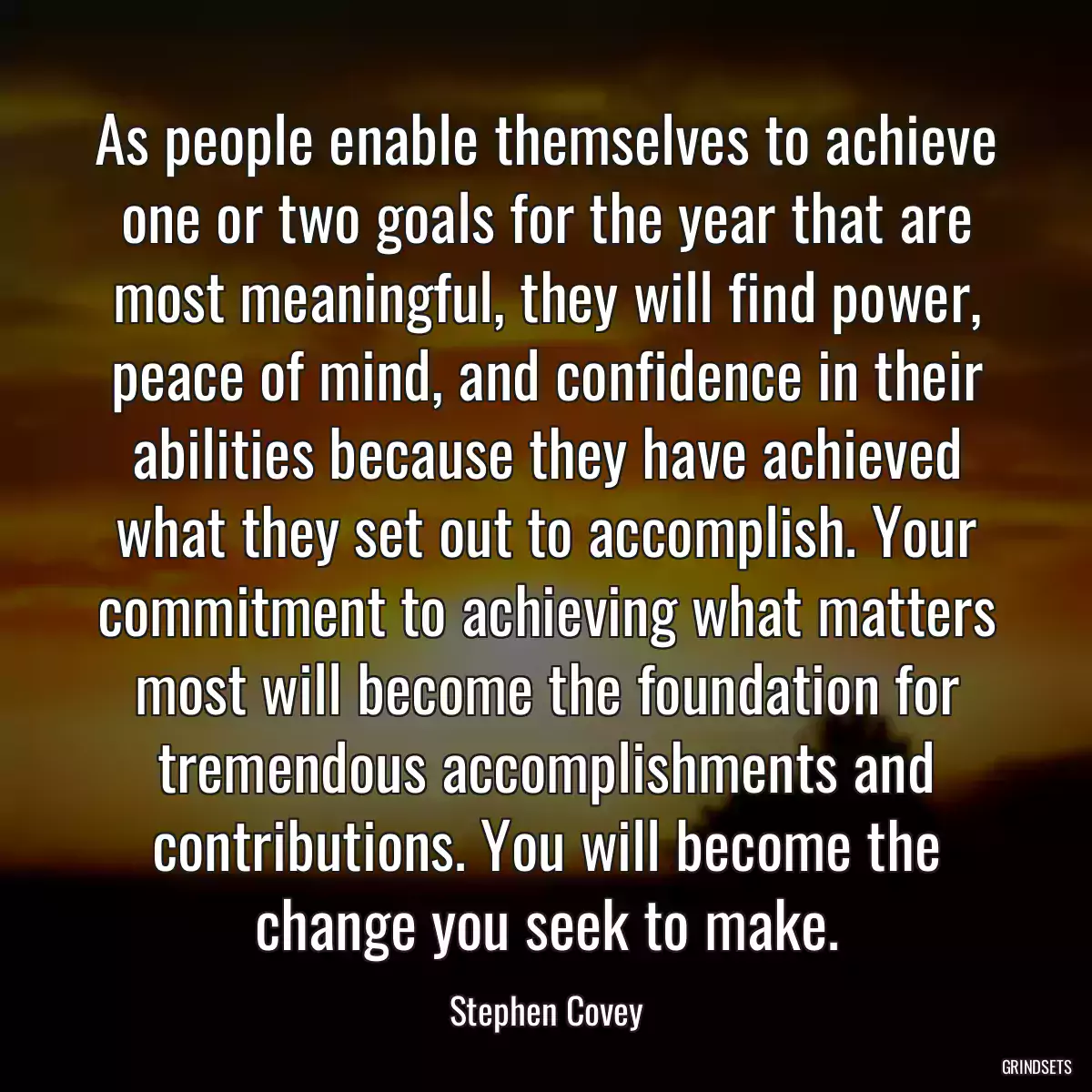 As people enable themselves to achieve one or two goals for the year that are most meaningful, they will find power, peace of mind, and confidence in their abilities because they have achieved what they set out to accomplish. Your commitment to achieving what matters most will become the foundation for tremendous accomplishments and contributions. You will become the change you seek to make.