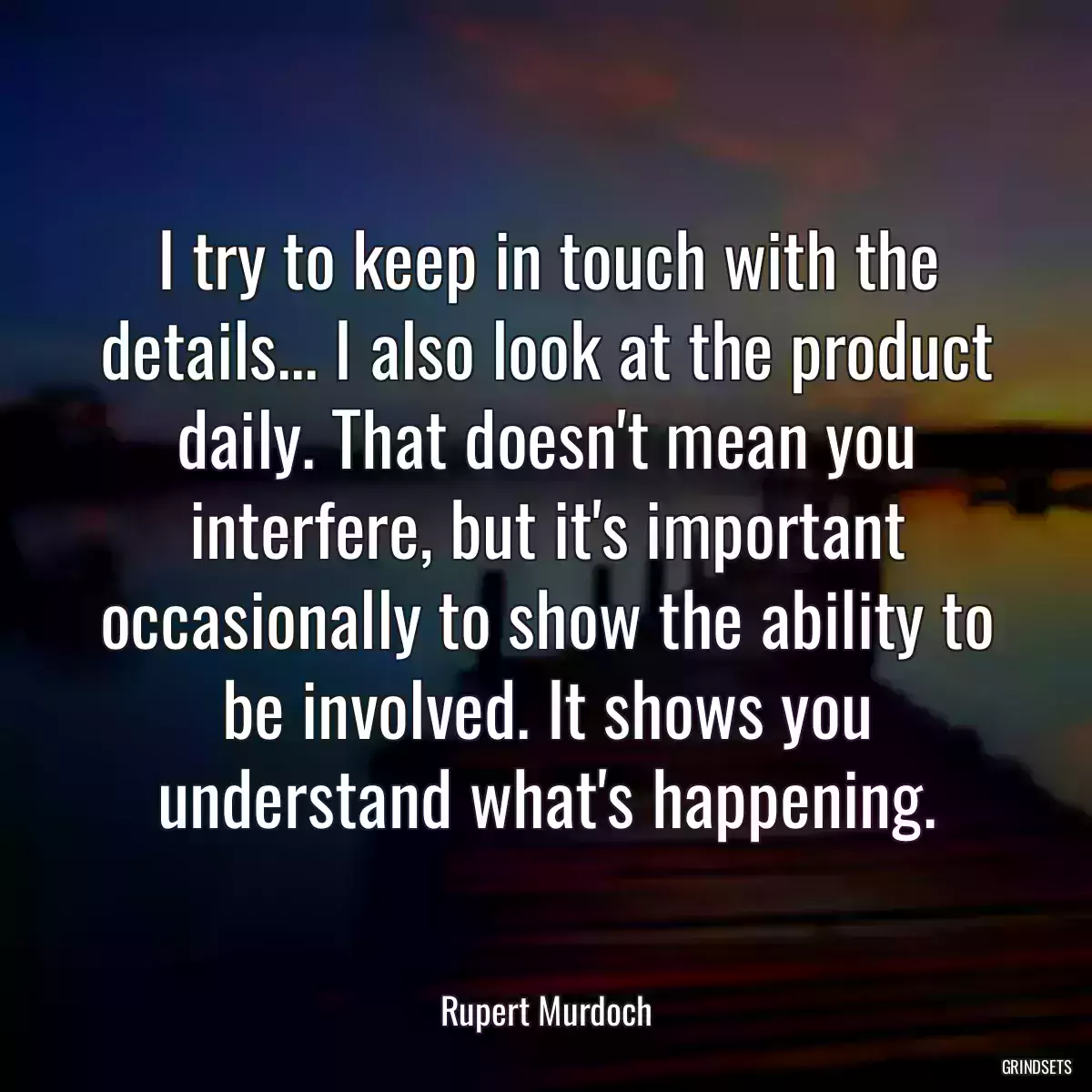 I try to keep in touch with the details... I also look at the product daily. That doesn\'t mean you interfere, but it\'s important occasionally to show the ability to be involved. It shows you understand what\'s happening.