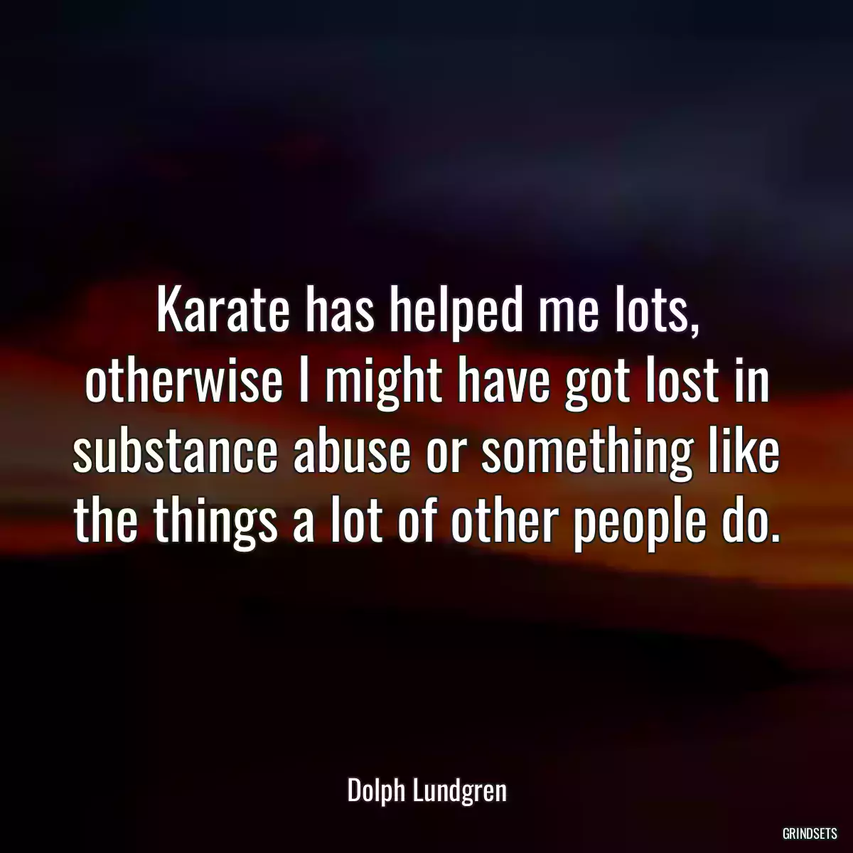 Karate has helped me lots, otherwise I might have got lost in substance abuse or something like the things a lot of other people do.