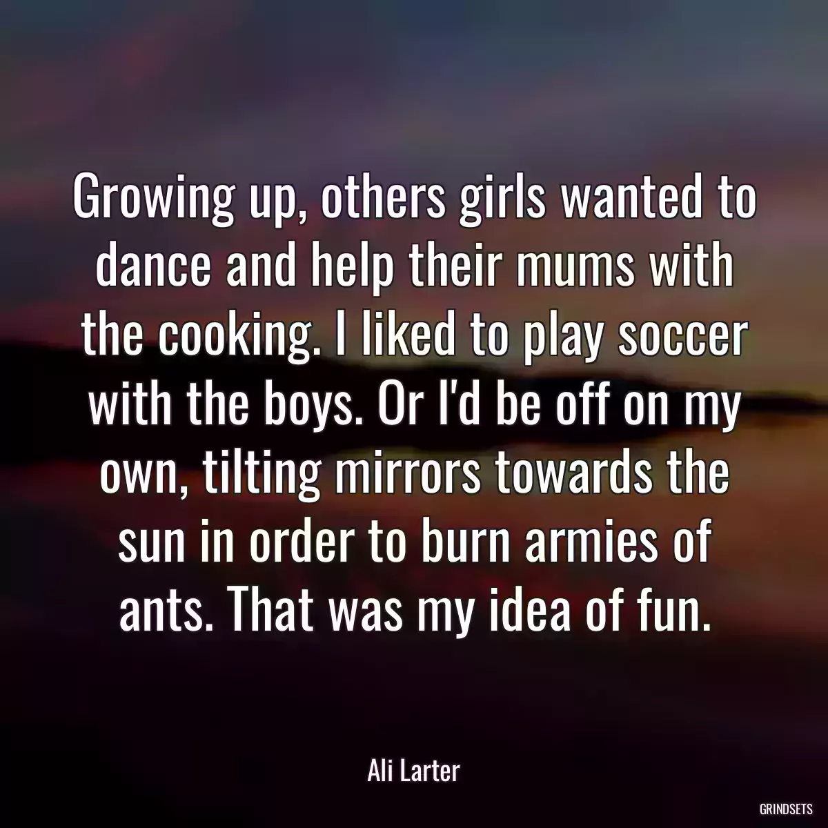 Growing up, others girls wanted to dance and help their mums with the cooking. I liked to play soccer with the boys. Or I\'d be off on my own, tilting mirrors towards the sun in order to burn armies of ants. That was my idea of fun.