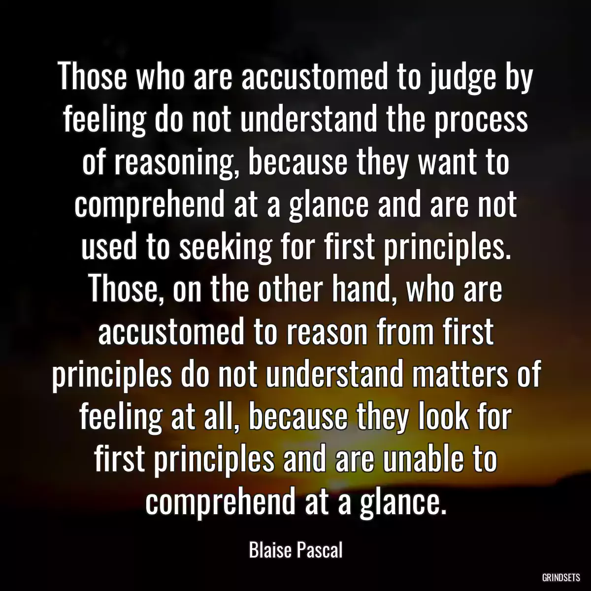 Those who are accustomed to judge by feeling do not understand the process of reasoning, because they want to comprehend at a glance and are not used to seeking for first principles. Those, on the other hand, who are accustomed to reason from first principles do not understand matters of feeling at all, because they look for first principles and are unable to comprehend at a glance.