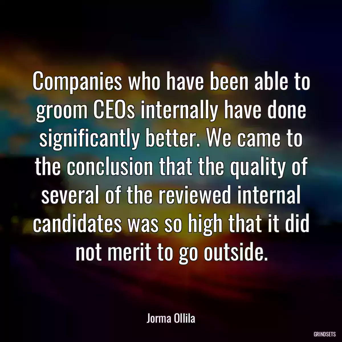 Companies who have been able to groom CEOs internally have done significantly better. We came to the conclusion that the quality of several of the reviewed internal candidates was so high that it did not merit to go outside.