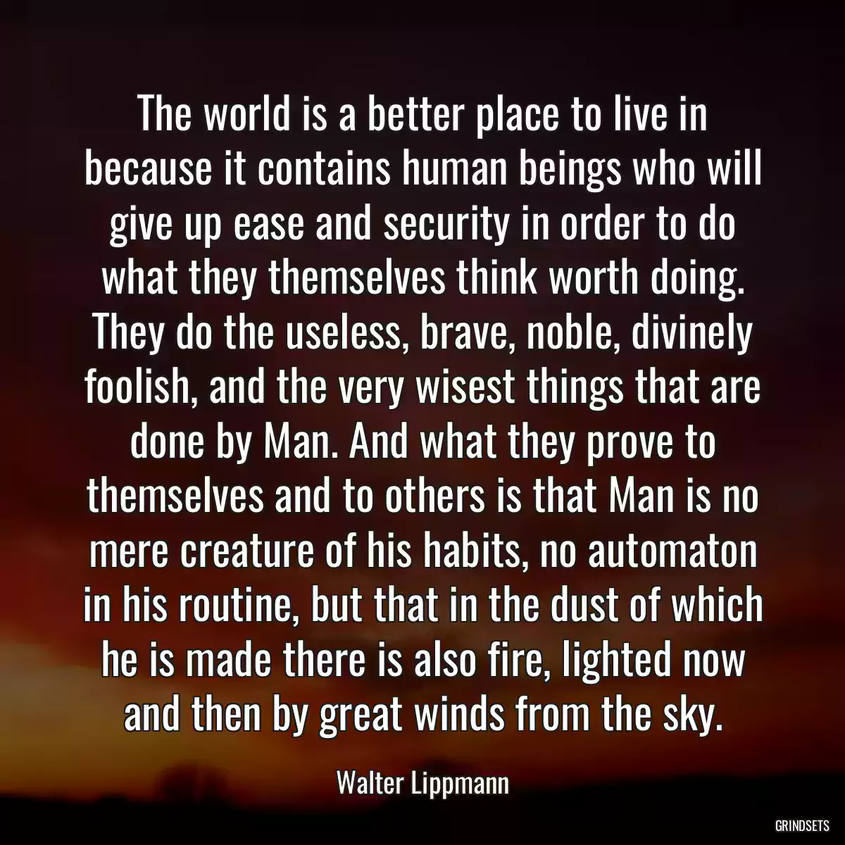 The world is a better place to live in because it contains human beings who will give up ease and security in order to do what they themselves think worth doing. They do the useless, brave, noble, divinely foolish, and the very wisest things that are done by Man. And what they prove to themselves and to others is that Man is no mere creature of his habits, no automaton in his routine, but that in the dust of which he is made there is also fire, lighted now and then by great winds from the sky.