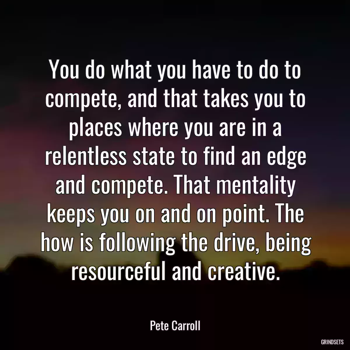 You do what you have to do to compete, and that takes you to places where you are in a relentless state to find an edge and compete. That mentality keeps you on and on point. The how is following the drive, being resourceful and creative.