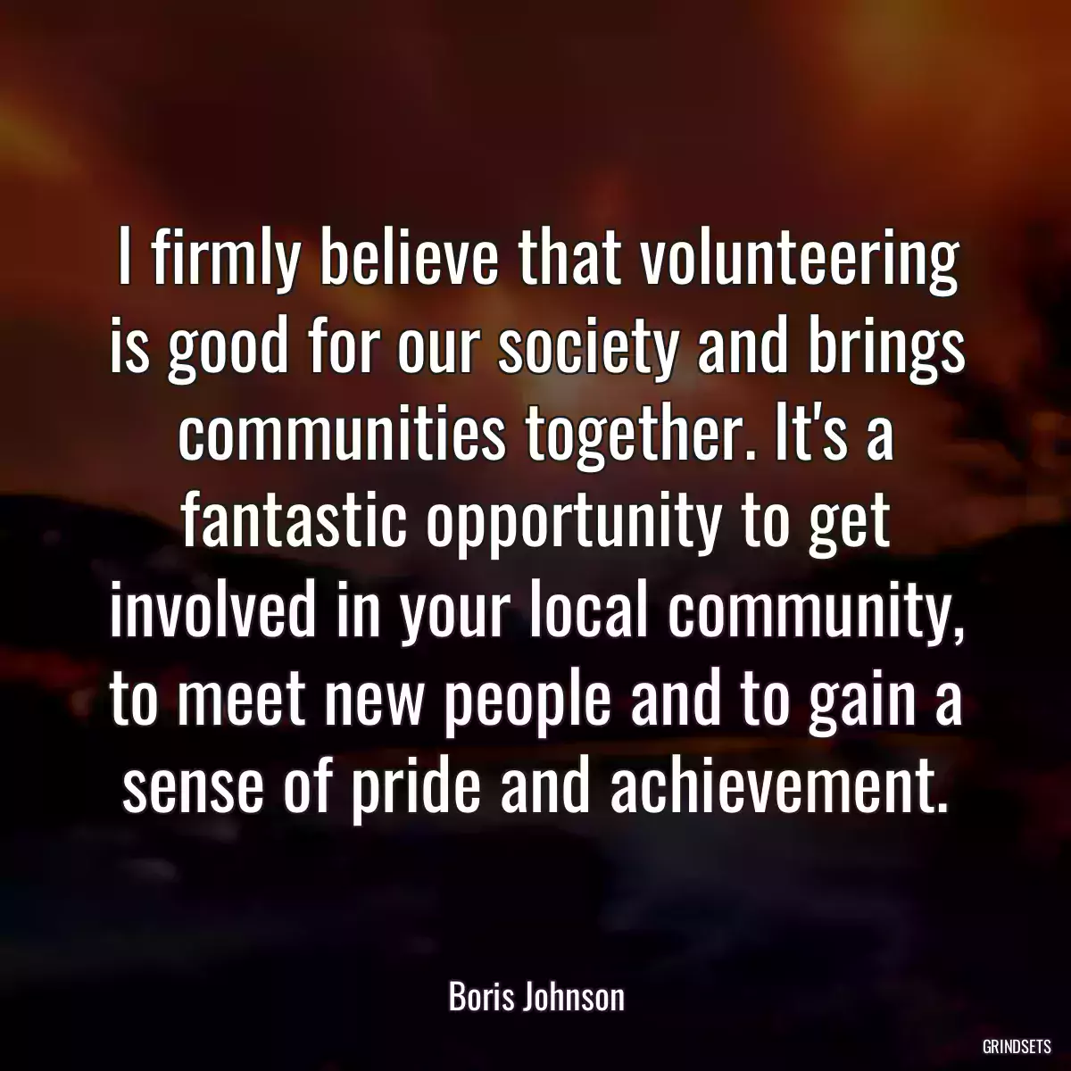 I firmly believe that volunteering is good for our society and brings communities together. It\'s a fantastic opportunity to get involved in your local community, to meet new people and to gain a sense of pride and achievement.