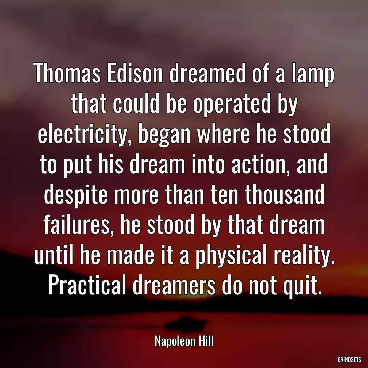 Thomas Edison dreamed of a lamp that could be operated by electricity, began where he stood to put his dream into action, and despite more than ten thousand failures, he stood by that dream until he made it a physical reality. Practical dreamers do not quit.