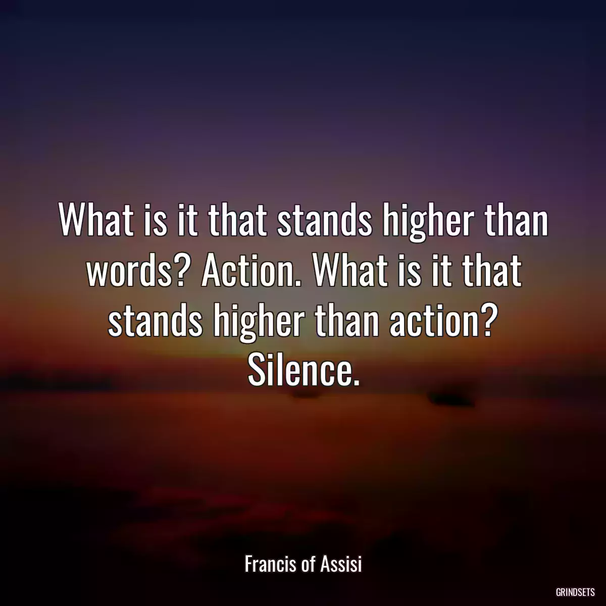 What is it that stands higher than words? Action. What is it that stands higher than action? Silence.