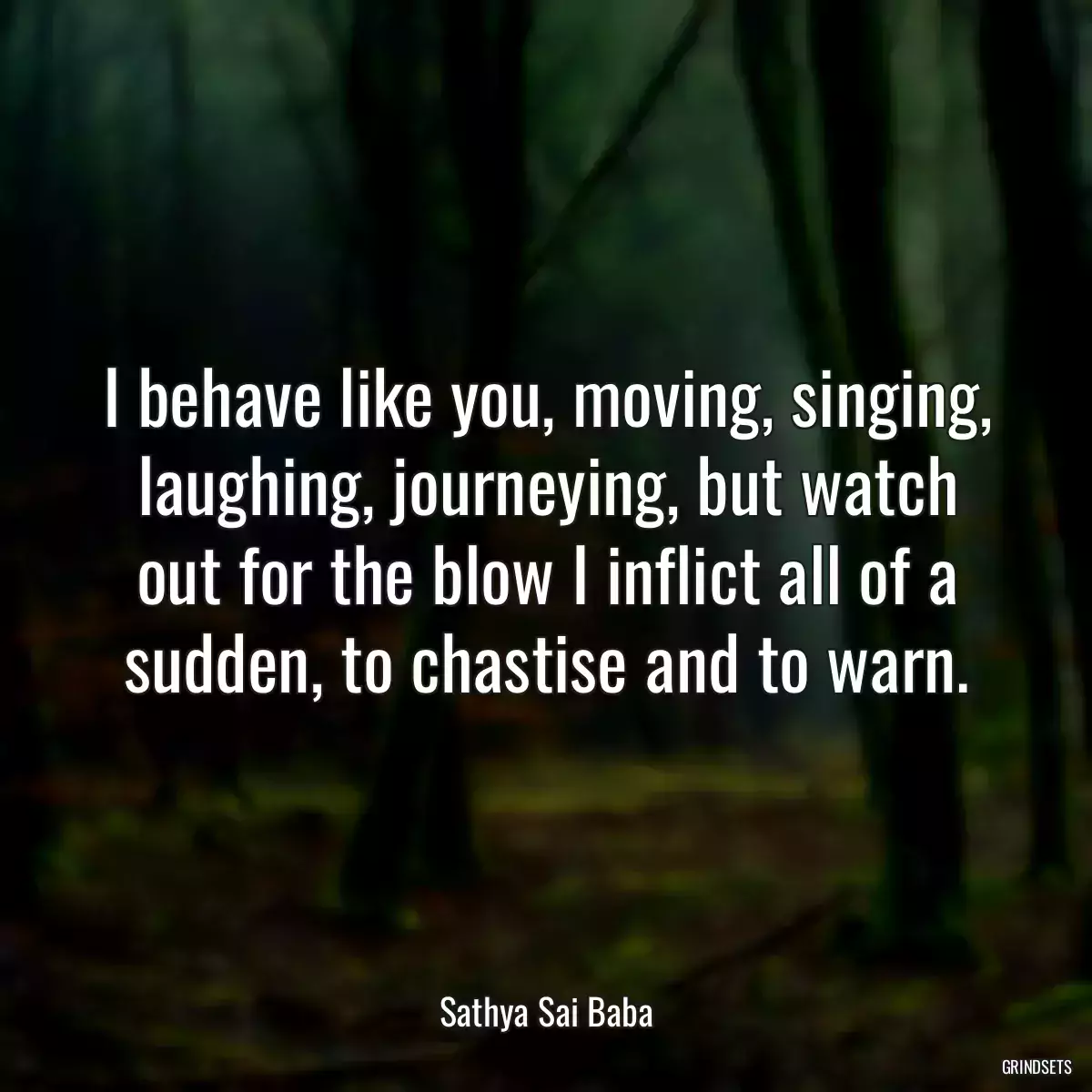 I behave like you, moving, singing, laughing, journeying, but watch out for the blow I inflict all of a sudden, to chastise and to warn.