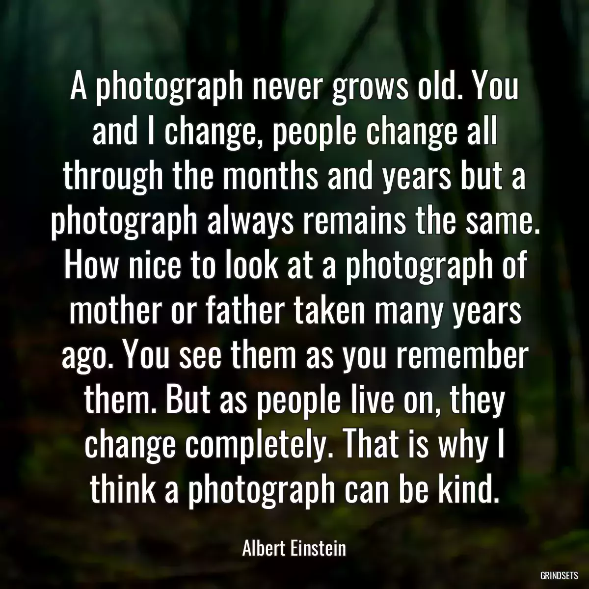 A photograph never grows old. You and I change, people change all through the months and years but a photograph always remains the same. How nice to look at a photograph of mother or father taken many years ago. You see them as you remember them. But as people live on, they change completely. That is why I think a photograph can be kind.